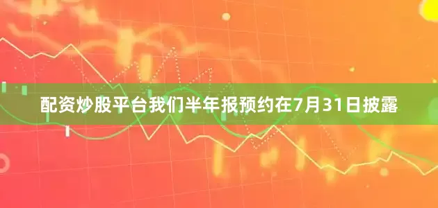 配资炒股平台我们半年报预约在7月31日披露