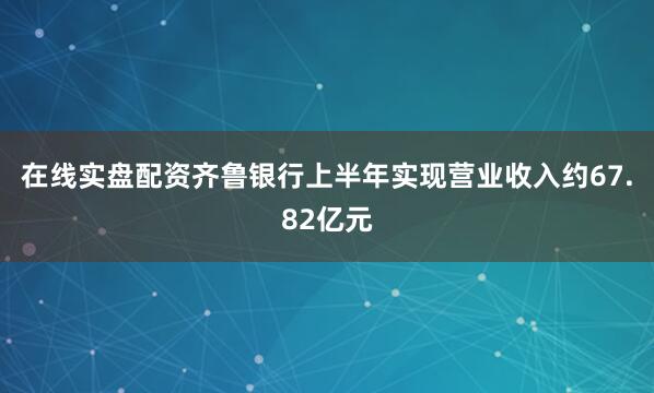 在线实盘配资齐鲁银行上半年实现营业收入约67.82亿元