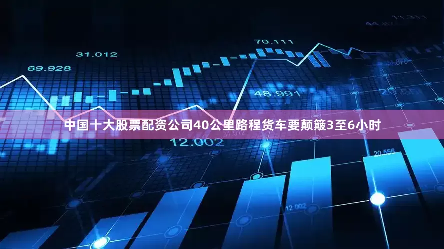 中国十大股票配资公司40公里路程货车要颠簸3至6小时