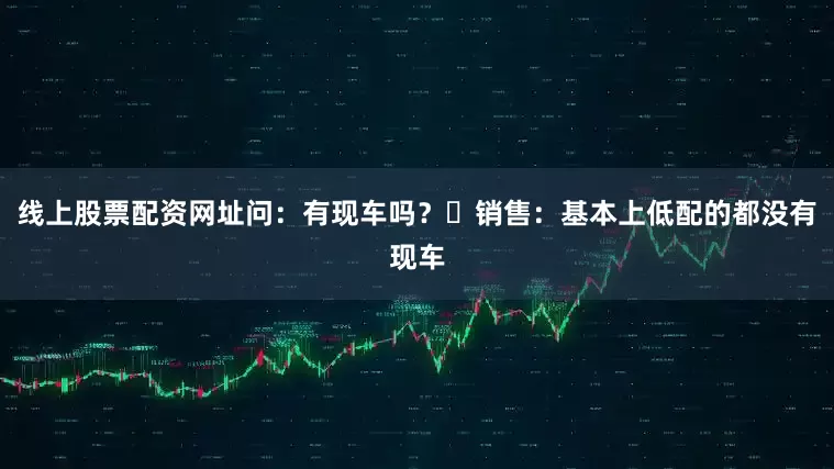 线上股票配资网址问：有现车吗？​销售：基本上低配的都没有现车