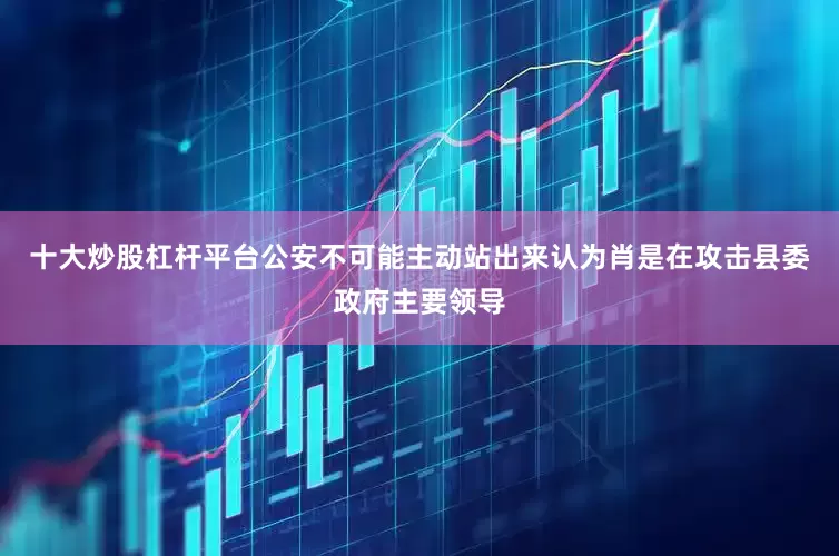 十大炒股杠杆平台公安不可能主动站出来认为肖是在攻击县委政府主要领导
