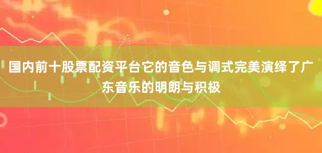 国内前十股票配资平台它的音色与调式完美演绎了广东音乐的明朗与积极