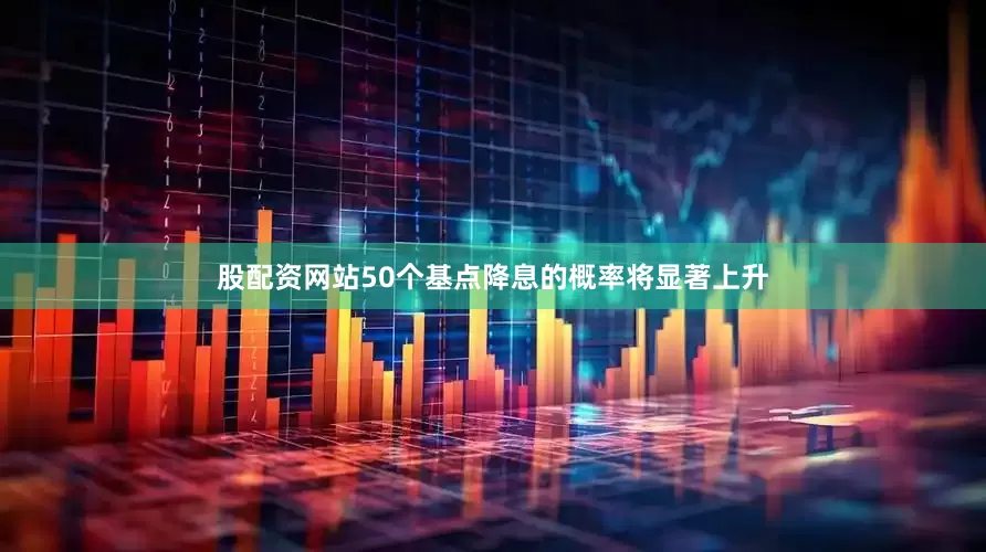 股配资网站50个基点降息的概率将显著上升
